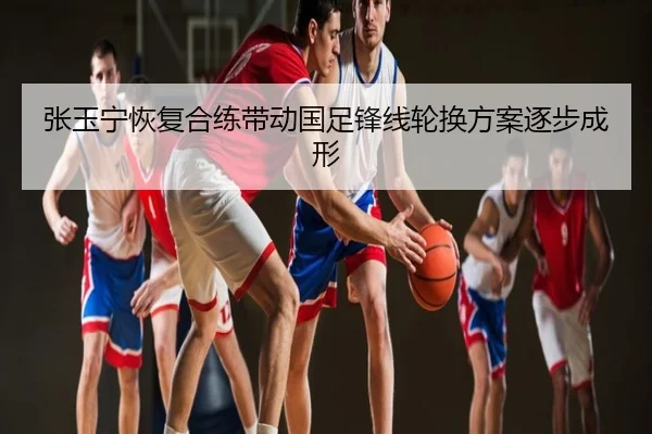 张玉宁恢复合练带动国足锋线轮换方案逐步成形