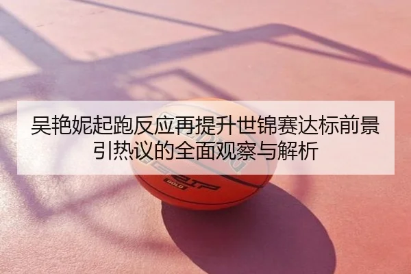 吴艳妮起跑反应再提升世锦赛达标前景引热议的全面观察与解析