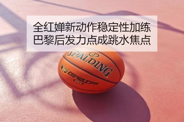 全红婵新动作稳定性加练 巴黎后发力点成跳水焦点