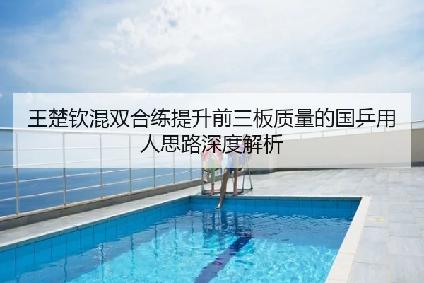 王楚钦混双合练提升前三板质量的国乒用人思路深度解析
