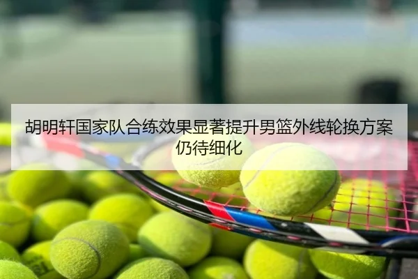 胡明轩国家队合练效果显著提升男篮外线轮换方案仍待细化