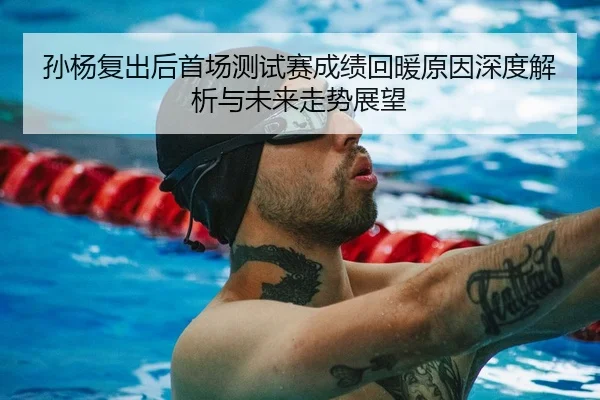 孙杨复出后首场测试赛成绩回暖原因深度解析与未来走势展望