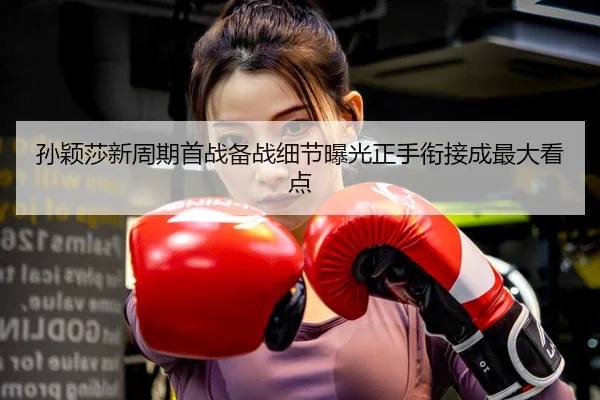 孙颖莎新周期首战备战细节曝光正手衔接成最大看点
