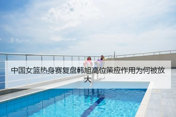 中国女篮热身赛复盘韩旭高位策应作用为何被放大