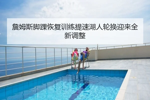 詹姆斯脚踝恢复训练提速湖人轮换迎来全新调整