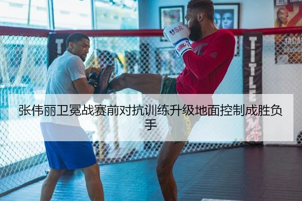 张伟丽卫冕战赛前对抗训练升级地面控制成胜负手